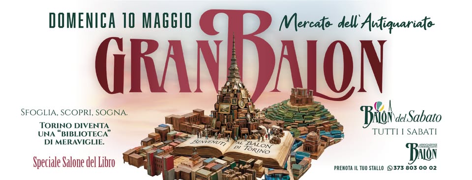 Il Gran Balon di Maggio. Speciale Salone del Libro e Festa della Mamma Potrebbe essere un contenuto grafico raffigurante il seguente testo "DOMENICA GRAN GRANBAON 10 MAGGIO Mercato ΛΟΝ dell Antiquariato SFOGLIA, SCOPRI, SOGNA. TORINO DIVENTA Τωoν BrioNdeSabato delSabato UNA "BIBLIOTECA ΤΛΒΑΙ TUTTI SABATI DI MERAVIGLIE. ΒΩ TUO STALLO 373 803 oo 02 Speciale Salone del Libro REVIZNUTI DI BALON TORINO PRENOTA"