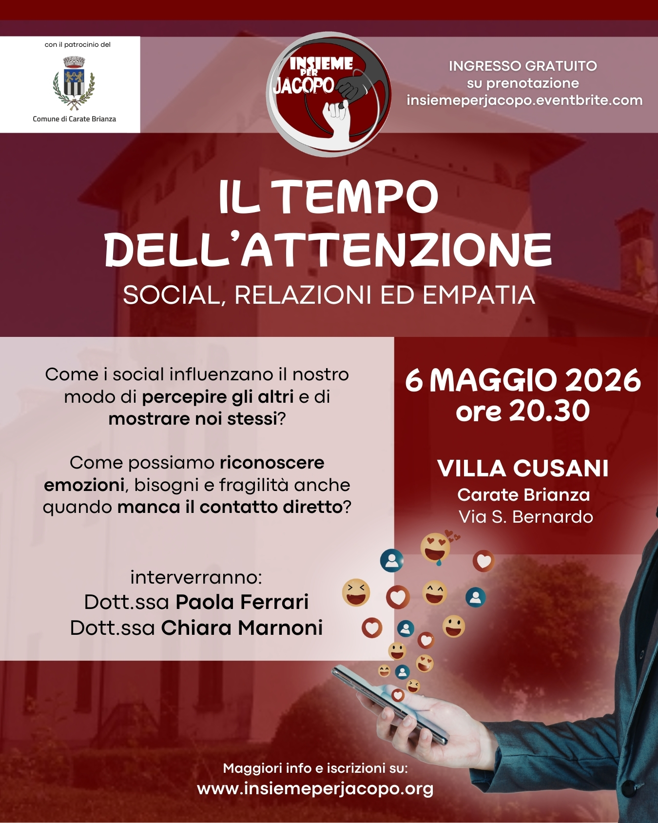 IL TEMPO DELL’ATTENZIONE – Social, relazioni ed empatia Potrebbe essere un'immagine raffigurante il seguente testo "conilpotrociniacel ComunediCarateErianza uce Comunedi INSIEME JACOPO INGRESSOGRATUITO INGRESSO GRATUITO SU prenotazione insiemeperjacopo.eventbrite.com IL TEMPO DELL' DELL'ATTENZIONE SOCIAL, RELAZIONI ED EMPATIA Come social influenzano il nostro modo di percepire gli altri e di mostrare noi stessi? 6 MAGGIO 2026 ore 20.30 Come possiamo riconoscere emozioni, bisogni fragilità anche quando manca il contatto diretto? VILLA CUSANI Carate Brianza Vias S. Bernardo interverranno: Dott.sso Paola Ferrari Dott.ssa Chiara Marnoni Maggiori info e Maggiorinfoeiscrizionisu: ei iscrizioni su: www.insiemeperjacopo.org"