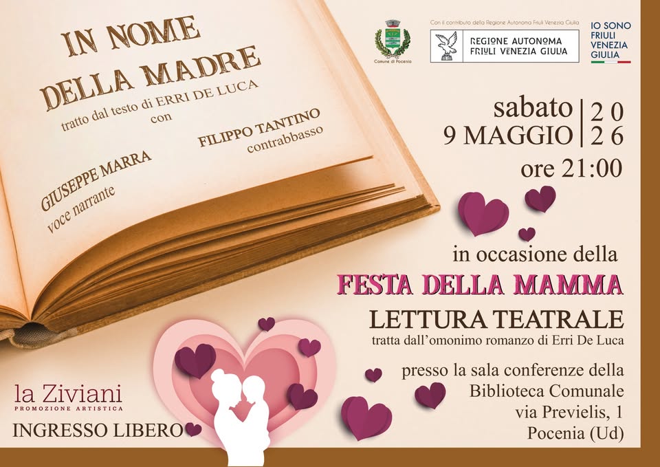 In Nome della Madre @ Pocenia (UD) Potrebbe essere un'immagine raffigurante cuore e il seguente testo "ርወን ilcomiouto celo Regiore Autonona Venerio Qula CorsTe Corsedlfcole הותסל SInIA IN NOME DELLA dal testo con MADRE LUCA di ERRI DE tratto FILIPPO contrabbasso TANTINO REGIONE ΑΩ FRIYLI VENEZIA GIULA o SONO FRIULI VENEZIA GIULIA MARRA GIUSEPPE narrante voce sabato 20 9 MAGGIO 26 ore 21:00 in occasione della FESTA DELLA MAMMA LETTURA TEATRALE tratta dall' omonimo romanzo di Erri De Luca la Ziviani PROMOZIONEARTISTICA PROMOZIONE ARTISTICA INGRESSO LIBERO presso la sala conferenze della Biblioteca Comunale via Previelis, 1 Pocenia (Ud)"