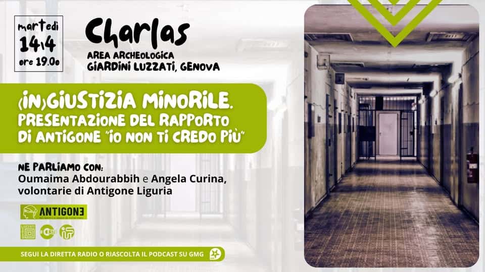 (IN)GIUSTIZIA MINORILE. Presentazione del Rapporto di ANTIGONE “IO NON TI CREDO PIù” Potrebbe essere un'immagine raffigurante il seguente testo "martedi 14:4 ore19.00 ore 19.00 Charlas AREA ARCHEOLOGICA GiARDiNi LUZZATI, GENOVA (iN,GIUSTIZIA MiNoRiLE. PRESENTAZIONE DEL RAPPORTO Di ANTIGONE "io NON Ti CREDO Più" Sa-siwN NE PARLiAMO CON: Oumaima Abdourabbih e Angela Curina, volontarie di Antigone Liguria ANTIGON SEGUI LA DIRETTA RADIO ο RIASCOLTA IL PODCAST su GMG"
