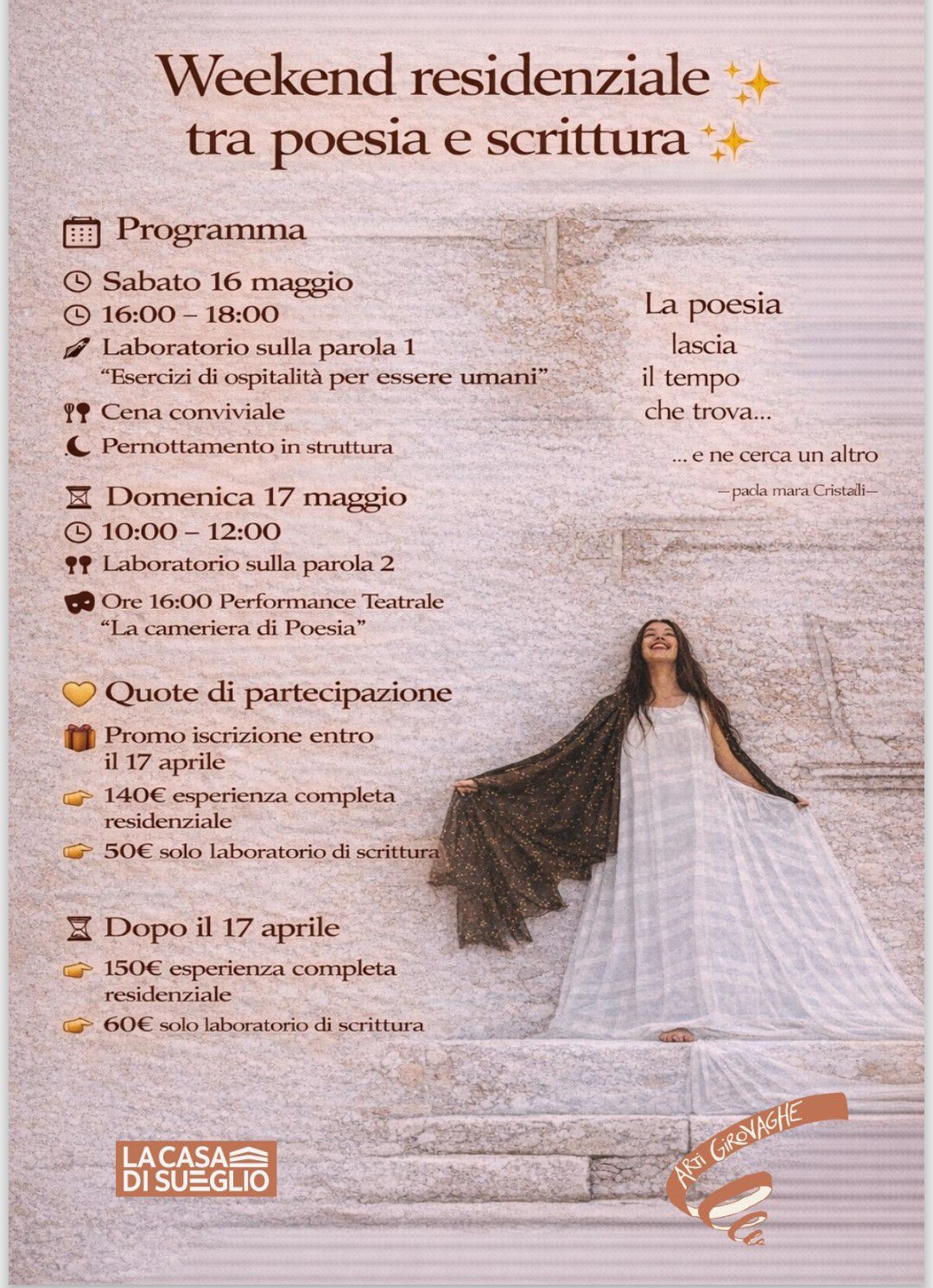 Laboratorio residenziale tra poesia e scrittura Potrebbe essere un'immagine raffigurante il seguente testo "Weekend residenziale tra poesia e scrittura 田 Programma Sabato 16 maggio 16:00 18:00 Laboratorio sulla parola 1 "Esercizi di ospitalità per essere umani" Cena conviviale Pernottamento in struttura La poesia lascia il tempo che trova... 区 Domenica 17 maggio L 10:00- 12:00 " Laboratorio sulla parola 2 ne cerca un altro paca mara Cristaili- 0 Ore 16:00 Performance Teatrale "La cameriera di Poesia" Quote di partecipazione Promo iscrizione entro il 17 aprile 140€ esperienza completa residenziale 50€ solo laboratorio di scrittura Dopo il 17 aprile 150€ esperienza completa residenziale 60€ solo laboratorio di scrittura ACASAS DISUEGLIO GiReNACHE ARTi"