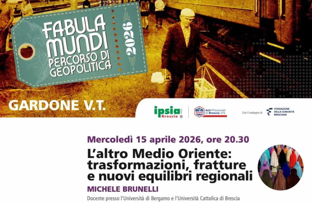 L’altro Medio Oriente: trasformazioni, fratture e nuovi equilibri regionali Potrebbe essere un'immagine raffigurante il seguente testo "FABULA MUNDI い: 2026 PERCORSO DI GEOPOLITICA GARDONE .T. ipsia Brescia Acli Provincial Brescia APS Conil sostegno FOATIA BRESCIANA FONDAZIONE DELLACOMUNIT Mercoledì 15 aprile 2026, ore 20.30 L'altro Medio Oriente: trasformazioni, fratture e nuovi equilibri regionali MICHELE BRUNELLI Docente presso l'Università di Bergamo e l'Università Cattolica di Brescia"