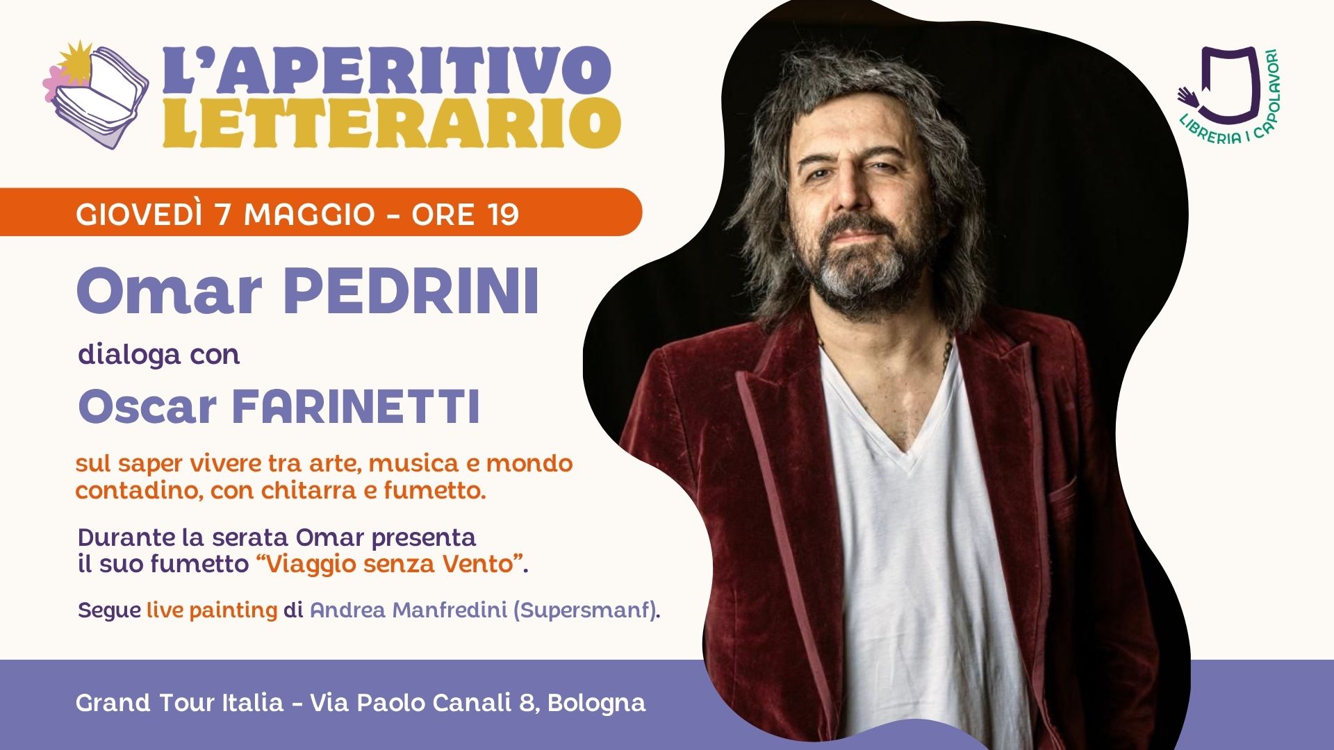 L’Aperitivo Letterario con OMAR PEDRINI Potrebbe essere un'immagine raffigurante il seguente testo "L'APERITIVO LETTERARIO GIOVEDÌ 7 MAGGIO ORE 19 地 山 LIBRERIA NE VOR Omar PEDRINI dialoga con Oscar FARINETTI sul saper vivere tra arte, musica e mondo contadino, con chitarra e fumetto. Presenta suo fumetto "Viaggio senza Vento" e canta alcune delle sue canzoni più famose. Segue live painting di Andrea Manfredini (Supersmanf). Grand Tour Italia Via Paolo Canali 8, Bologna"