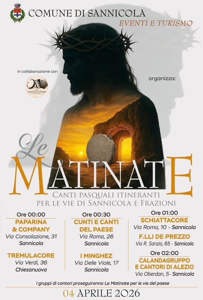 Potrebbe essere un'immagine raffigurante il seguente testo "COMUNE DI SANNICOLA EVENTI EVENTIETURISMO E TURISMO in collaborazionecon con ON E GIOVANECANTORI organizza: izza: Le MATINATE CANTI PASQUALI ITINERANTI PER LE VIE DI SANNICOLA E FRAZIONI Ore 01:00 SCHIATTACORE Via Roma, 10 Sannicola Ore 00:00 PAPARINA & COMPANY Via Consolazione, 31 Sannicola Ore 00:30 CUNTI CANTI DEL PAESE Via Roma, 26 Sannicola TREMULACORE Via Verdi, 36 Chiesanuova F.LLI DE PREZZO Via R. Sanzio, 65 -Sannicola IMINGHEZ Via Delle Viole, 17 Sannicola Ore 02:00 CALANDAGRUPPO E CANTORI DI ALEZIO Via Oberdan, 5- Sannicola Igruppi di cantori proseguiranno Le Matinate per vie del paese 04 APRILE 2026"