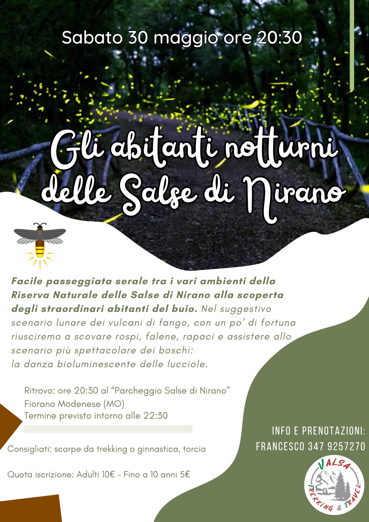 Lucciolata tra i vulcani di fango Potrebbe essere un'immagine raffigurante il seguente testo "Sabato 30 maggio ore 20:30 Gli abitanti notturni delle Salse di Nirano Facile passeggiata serale tra vari ambienti della Riserva Naturale delle Salse di Nirano scoperta degli straordinari abitanti del buio. Nel suggestivo scenario lunare dei vulcani di fango, con un po di fortuna riusciremo a scovare rospi, falene, pa assistere allo scenario più spettacolare dei boschi: la danza bioluminescente delle lucciole. Ritrovo: ore 20:30 "Parcheggio Salse di Nirano" Fiorano Modenese (MO) Termine previsto intorno alle 22:30 Consigliati: scarpe da trekking ginnastica, torcia Quota iscrizione: Adulti 10€ Fino 10 anni 5€ INFO E PRENOTAZIONI: FRANCESCO 347 9257270 ALSA TRAIL"