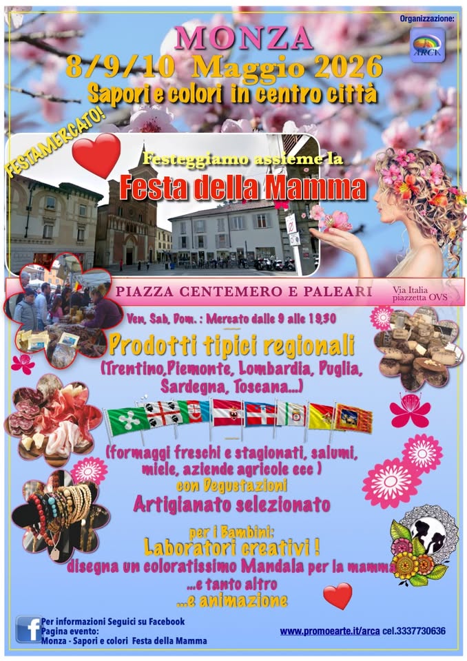 Monza – Sapori e colori in centro città – FESTA DELLA MAMMA Mercato prodotti tipici e artigianato Potrebbe essere un'immagine raffigurante fiore e il seguente testo "Organizzazione: ARCK MONZA 8/9/10 Maggio 2026 Saporie colori in centro città FOSEAMRESA Festeggiamo assiemela Festa della Mamma PIAZZA CENTEMERO E PALEARI Via Italia piazzetta OVS Ven, Sab, Dom. Mereato dalle alle 19.30 Prodotti tipici regionali (Trentino,Piemonte, Lombardia, Puglia, Sardegna, Toscana...) (formaggi freschi e stagionati, salumi, miele, aziende agricole ece) cou Degustazioni Artigianato selezionato per i Bambini: Laboratori creativi ! disegna un coloratissimo Mandala per la mamma ..e tanto altro ...ይ animazione f Pagina evento: Per informazioni Seguici Monza Sapori colori Festa della Mamma Facebook www.promoearte.it/arca cel.3337730636"