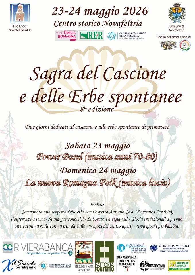 Sagra del cascione e delle erbe spontanee Potrebbe essere un'immagine raffigurante il seguente testo "Loco Novafeltria APS 23-24 maggio 2026 Centro storico Novafeltria TRER EMILIA ROMAGNA Comune Novafeltria Con collaborazione Sagra del Cascione e delle Erbe spontanee ga edizione Due giorni dedicati al cascione alle erbe spontanee di primavera Sabato 23 maggio Power Band (musica anni 70-80) Domenica 24 maggio La ηκονa Romagna Folk musica liscio) Inoltre: ana scoperta delle erbe con Lesperto Antonio Casi (Domenica Ore 9:00) Conferenzea tema -Stand gastronomici- Laboratori artigianali- Giochi tradizionali premio Mercatini Produttori Pista da Negozi del centro aperti Area giochi per bambini RIVIERABANCA Gruppo Bancario Cooperativo confartigianato agenzia" tiziana CONFCOMMERCIC GINNASTICA FATORIA FONTETTO MILJTARE www.agrnat.it"