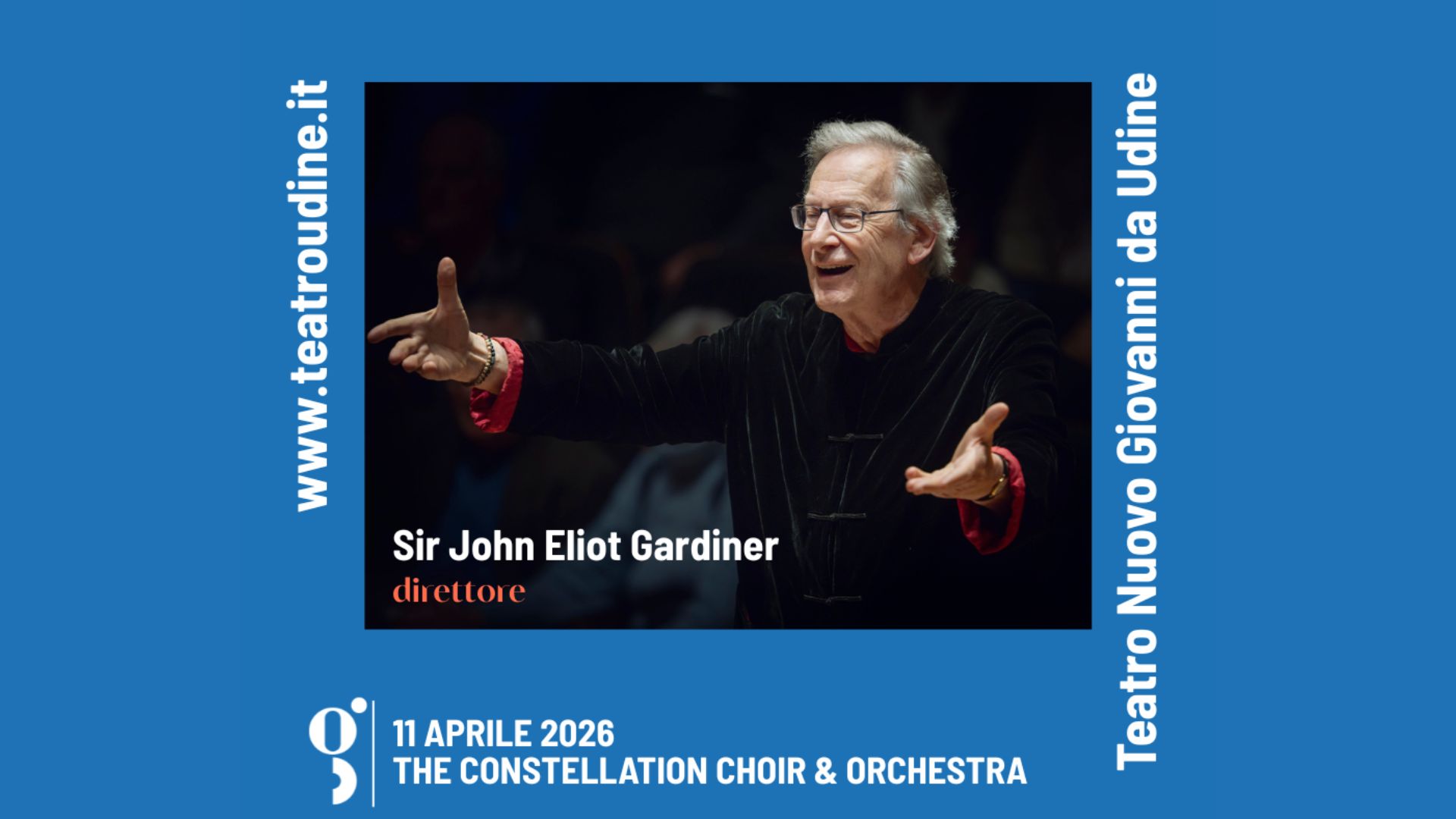 THE CONSTELLATION CHOIR & ORCHESTRA – SIR JOHN ELIOT GARDINER Potrebbe essere un contenuto grafico raffigurante il seguente testo "N.teatroudine.it www. Sir John Eliot Gardiner direttore Udine da Giovanni Nuovo Teatro 11 APRILE 2026 THE CONSTELLATION CHOIR & ORCHESTRA"