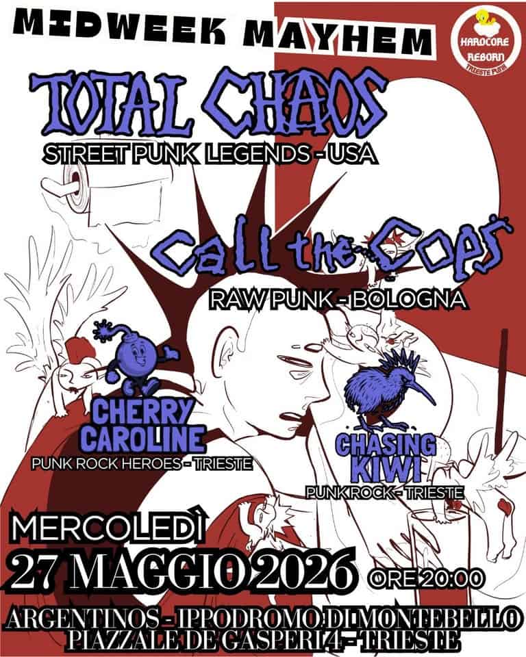 TOTAL CHAOS(USA) + Call The Cops(Bo) + Cherry Caroline(Ts) + Chasing Kiwi(Ts) Potrebbe essere un'immagine raffigurante il seguente testo "HARO HAROCORE ORE REBORN ERIESTERULL MEDWEEK MAYHEM TOTAL CHAOS STREET PUNK LEGENDS -USA CaLL th全口A RAWPUNK-BOLOGNA RAWPUNK -BOLOGNA CHERRY CAROLINE PUNK ROCK HEROES- TRIESTE “ኢትአዓ CH CHASING KIWINO PUNKROCK- TRIESTE MERCOLEDÌ 27 A2026 ORE20:00 ARCENTINOS= IPPODRO RCENTINOS-IPPODROMODILV OMODIMO NTEBELLO PIAZZALEDI HDEGA GASPERI- ETRIES ILEDEGASPERIA=-TRIESTE STE"