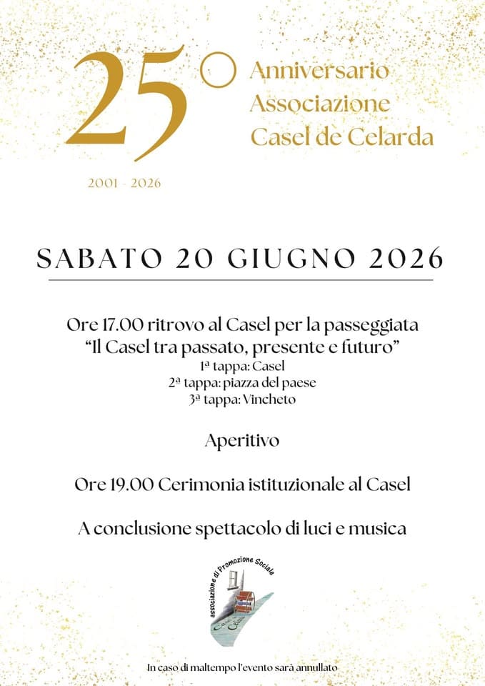 25° Anniversario Ass. Casel de Celarda Potrebbe essere un'immagine raffigurante il seguente testo "Anniversario Associazione Casel de Celarda 25 2001-2026 2026 2001 ΣΛΒ 20 GIUGNO 2026 Ore 17.00 ritrovo al Casel per la passeggiata "Il Casel tra passato, presentc c futuro" 1a 1ppa: Casel 2a : piaz7.a del pacsc 3a tappa: Vincheto Aperitivo Orc Orc19.00 19.00 Cerimonia istituzionalc al Cascl A conclusione spettacolo di luci c musica Promozlone Sozlale oanan In caso odimaiempoientsariam maltempo l'evento sarà annullato"
