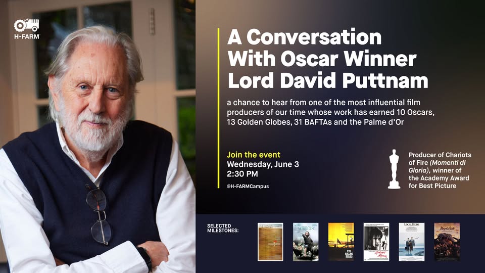 Potrebbe essere un'immagine raffigurante ‎il seguente testo "‎احا IIII 0Lo Ο H-FARM A Conversation With Oscar Winner Lord David Puttnam a chance to hear from one of the most influential film producers of time whose work has earned 10 Oscars, 13 Golden Globes, 31 BAFTAs and the Palme d' Or Join the event Wednesday, June 3 2:30 PM @H-FARMCampus Producer of Chariots ofFire of Fire (Momenti di Gloria), winner f the Academy Award for Best Picture SELECTED MILESTONES: ي LEMAIES F テャララ で KLSS 래장 ن‎"‎