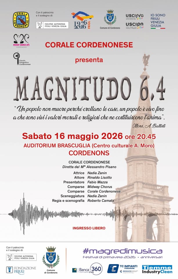 A Cordenons Corale Cordenonese presenta MAGNITUDO 6.4 Potrebbe essere un'immagine raffigurante il seguente testo "CORALE Con patnocinin soelegno 4UTON2MA USCIFVG NEANY SONO Comene Candenens UScIpn VENEZIA GIULIA CORALE CORDENONESE presenta MAGNITUDO popolo non muore perché crollano le case. un popolo èvivo fino chesono vui valori morali religiosi che ne costituiscono l'anima". Mons. A. Battiste Sabato 16 maggio 2026 ore 20.45 AUDITORIUM BRASCUGLIA (Centro culturale A. Moro) CORDENONS CORALE CORDENONESE Diretta Alessandro Pisano Attrice Nadia Zanin Attore Rinaldo Lisotto Presentatore Fabio Mazza Comparse Midway Chorus Comparse Corale Cordenonese Sceneggiatura Nadia Zanin Regia scenografia Roberto Camata INGRESSO LIBERO Canil patrucinia TEMI CILUA FONDAZIONE Camuna diCordenons #magredimusica Festival primavera 2026 anniversari Banca 360 IMPIANTI Tiemme IndustryClean"