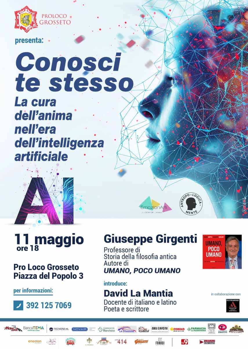 🌐 CONOSCI TE STESSO ✨ La cura dell’anima nell’era dell’intelligenza artificiale Potrebbe essere un'immagine raffigurante il seguente testo "PROLOCO GROSSETO presenta: Conosci te stesso La cura dell'anima nell'era dell'intelligenża artificiale SmozerAmi MARAA EmozianAn ΟΓΑ LCTHER ស្កុក្រនវនតន្ OOTCr MENTE 11 18 maggio ore Pro Loco Grosseto Piazza del Popolo 3 Giuseppe Girgenti Professore di Storia della filosofia antica Autore di UMANO, POCO UMANO POCO UMANO per informazioni: 392 125 7069 introduce: David La Mantia Docente italiano e latino Poeta scrittore Μαcи massales BancaTEMA incollaborazione con TECAOSEAL NNVAIR enecan Nardiese AЛЛA EIARCINI ÓCOMAD 414 นำนนักย FARMACIA ・ اخشلفة FRANGI มานด"