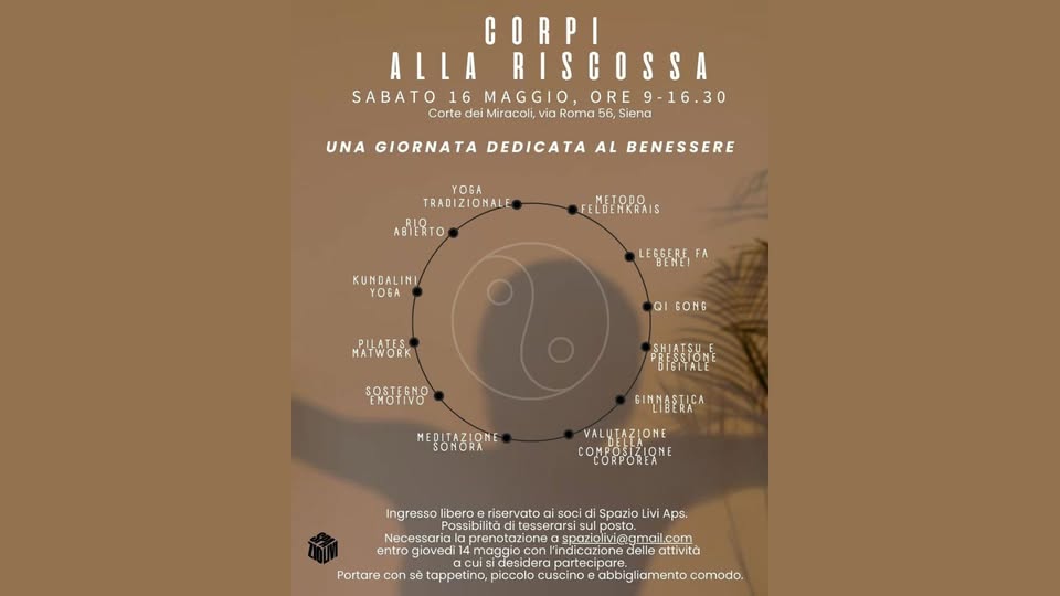 Corpi alla riscossa Potrebbe essere un contenuto grafico raffigurante il seguente testo "CORPI ALLA RISCOSSA SABATO 16 SABATO16MAGGIO,ORE9-16.30 MAGGIO ORE -16.30 Corte dei Miracoli, via Roma 56, Siena UNA GIORNATA DEDICATA AL BENESSERE YOGA TRADIZIONALE ABIERTO NETODO FELDENKRAIS KUNDALINI YOGA LEGGERE FA MATWORK PILATES QI GONG SOSTEGNO စန်းးသန့ပိုင် MEDITAZIONE SONORA GINMASTICA VAL ALUTAZIONE CORFOREA Spazio Livi Aps. ingresso libero riservato sOCi Possibilità itesserarsi Necessariala prenotazione spaziolivi@gmail.com spaziolivi@ i@gmail.com entro giovedi maggiocon ocon indicazione delle attivita partecipare Portare con sẽ tappetino, piccolo cuscinoe abbigliamento comodo."
