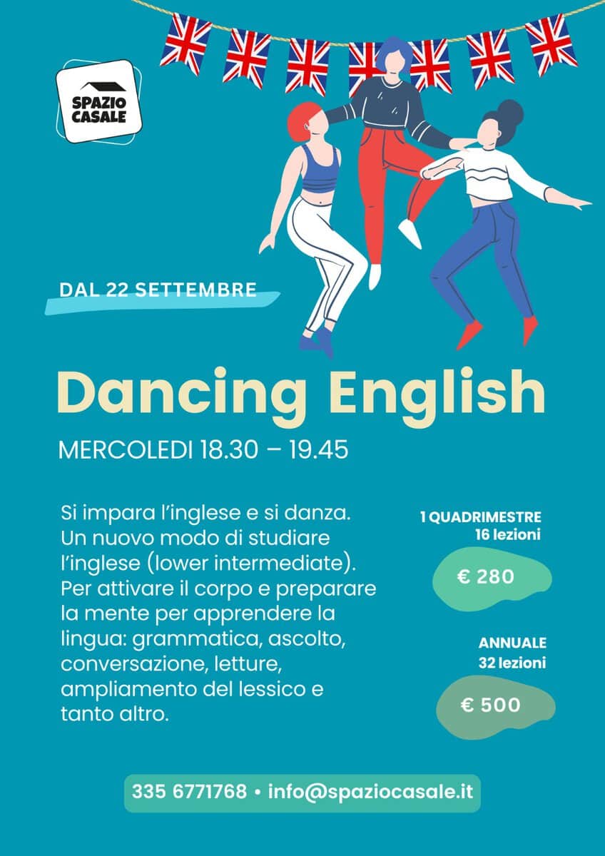 CORSO DI DANCING ENGLISH ALLO SPAZIO CASALE Potrebbe essere un disegno raffigurante danza e il seguente testo "SPAZIO 米米米兴米米米 米米* CASALE DAL22SETTEMBRE DAL 22 SETTEMBRE Dancing English MERCOLEDI 18.30 -19.45 1QUADRIMESTRE 16 lezioni Si impara l'inglese e si danza. Un nuovo modo di studiare l'inglese (lower intermediate). Per attivare il corpo e preparare la mente per apprendere la lingua: grammatica, ascolto, conversazione, letture, ampliamento del lessico e tanto altro. € 280 ANNUALE 32 lezioni € 500 335 6771768 info@spaziocasale.it"