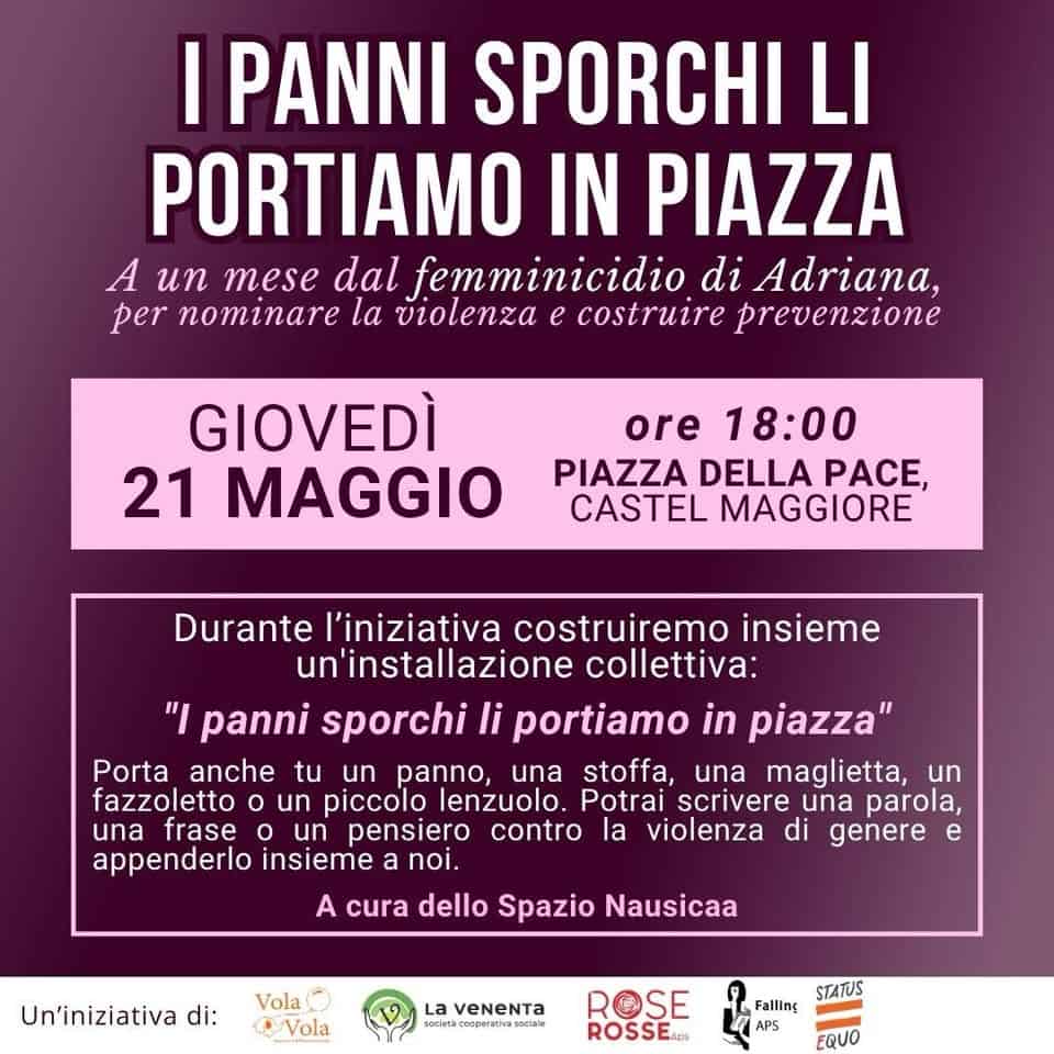 I PANNI SPORCHI LI PORTIAMO IN PIAZZA – A un mese dal femminicidio di Adriana Potrebbe essere un'immagine raffigurante il seguente testo "I PANNI SPORCHI LI PORTIAMO IN PIAZZA A un mese dal femminicidio di Adriana, per nominare la violenza e costruire prevenzione GIOVEDÌ 21 MAGGIO ore 18:00 PIAZZA DELLA PACE, CASTEL MAGGIORE Durante l'iniziativa costruiremo insieme un'installazione collettiva: "I panni sporchi li portiamo in piazza" Porta anche tu un panno, una stoffa, una maglietta, un fazzoletto un piccolo lenzuolo. Potrai scrivere una parola, una frase o un pensiero contro la violenza di genere e appenderlo insieme a noi. A cura dello Spazio Nausicaa Un'iniziativa di: Vola Vola La VeNeNTa SE ROSSE. STATUS Falling APS EQUO"