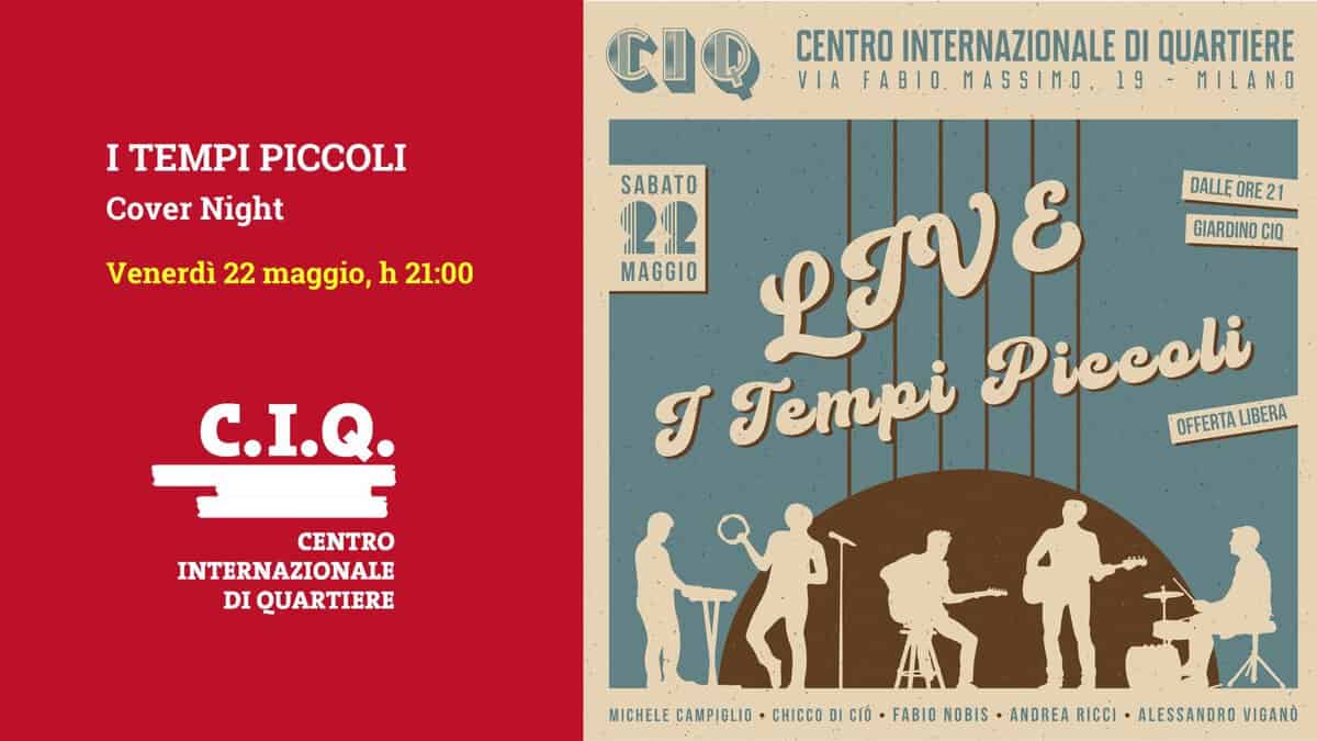 I TEMPI PICCOLI – Cover Night Potrebbe essere un disegno raffigurante il seguente testo "I TEMPI PICCOLI Cover Night CIQ CENTRO INTERNAZIONALE DI QUARTIERE VIA FABIO MASSIMO 19 MILANO Venerdì 22 maggio, h 21:00 DALLE ORE 21 GIARDINO CIQ C.I.Q CENTRO INTERNAZIONALE AZIONALE DI QUARTIERE SABATO SABATO 22 MAGGIO ုလင် Piccoli T Tempi OFFERTA OEFERTALIBERA LIBERA 台乐キー ፍት MICHELE CAMPIGLID CHICCO DI Crờ FABIO NOBIS ANDREA RICCI A ALESSANDRO VIGANO"