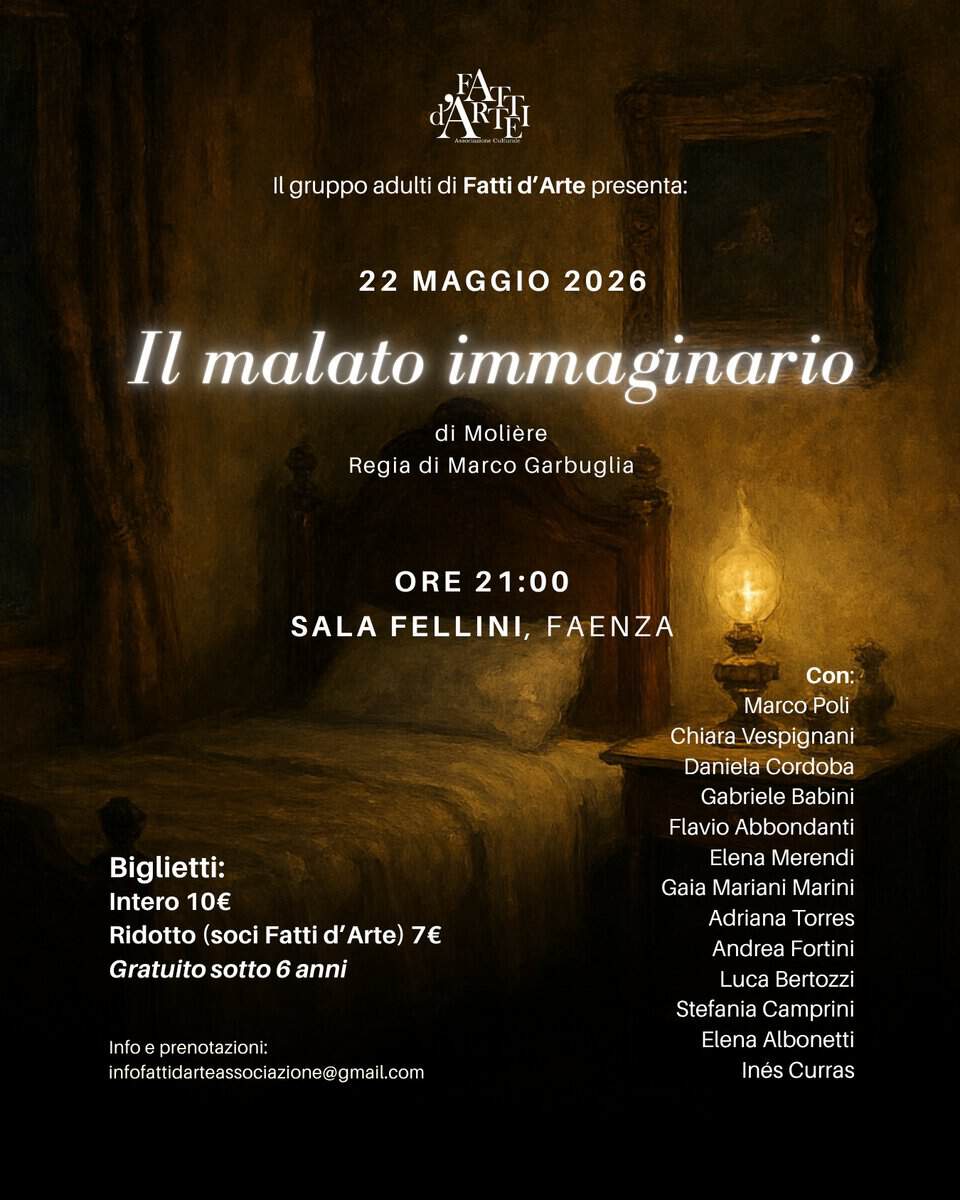 IL MALATO IMMAGINARIO – Saggio del gruppo teatro adulti Potrebbe essere un'immagine raffigurante il seguente testo "CARIHI gruppo adulti di Fatti Arte presenta: 22 MAGGIO 2026 malato immaginario di Molière Regia di Marco Garbuglia ORE 21:00 SALA FELLINI, FAENZA Biglietti: Intero 10€ Ridotto (soci Fatti d' Arte) 7€ Gratuito sotto Gratuitosotto6anni 6 anni Con: Marco Poli Chiara Vespignani nani Daniela Cordoba Gabriele Babini Flavio Abbondanti Elena Merendi Gaia Mariani Marini Adriana Torres Andrea Fortini Luca Bertozzi Stefania Camprini Elena Albonetti Inés Curras Infoeprenotaziont: infofatidarteasciaine@gmail.c infofattidarte nfofattidarteassociazi one@"
