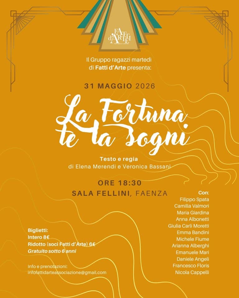LA FORTUNA TE LA SOGNI – Saggio del gruppo adolescenti del martedì Potrebbe essere un'immagine raffigurante il seguente testo "小村 Il IlGrupporagazzimartedl Gruppo ragazzi martedi di Fatti d' Arte presenta: 31 MAGGIO 2026 Leva Jogni Fortuna Testo regia di Elena Merendi e Veronica Bassani ORE 18:30 SALA FELLINI, FAENZA Biglietti: Intero 8€ Ridotto (soci Fatti Arte)6€ S€ Gratuito sotto Gratuitosotto6anni 6 6anni Con: Filippo FilippoSpata Spata Camilla Valmori Maria Giardina Giardina Anna Albonetti Giulia Carli Moretti Emma Bandini Michele Fiume Arianna Alberghi Emanuele Mari Daniele Angeli Francesco Floris Nicola Cappelli Info eprenotazioni: infolatidateasclclone@ma.c"