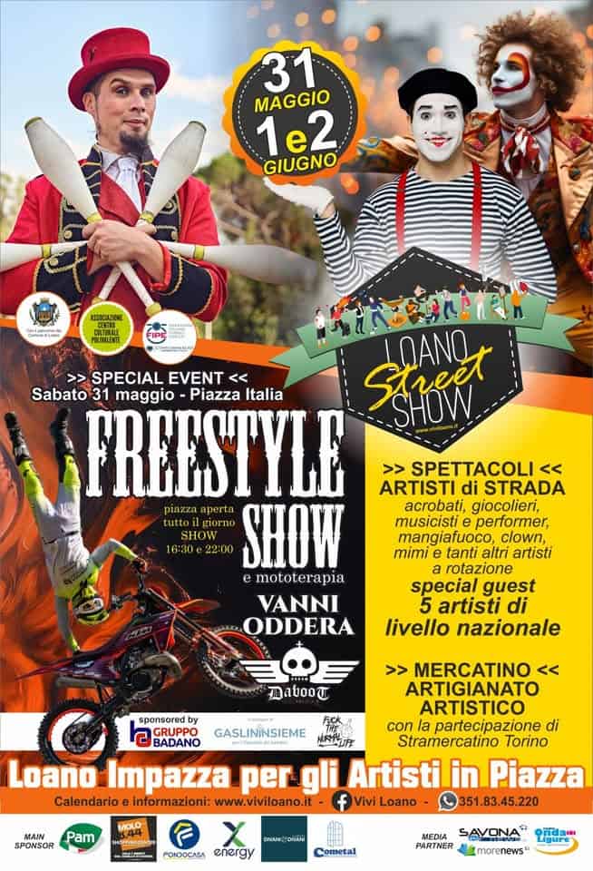 Loano Street Show 2026 Potrebbe essere un'immagine raffigurante il seguente testo "31 MAGGIO 1e2 GIUGNO ASSODAZENE MTTos POLIMALENTE 아스아이트 >> SPECIAL EVENT << Street SHOW LOANG Sabato 31 maggio -Piazza Italia FREESTYLE piazza tutto giorno 22:00 SHOW SHOW 16:30 e mototerapia VANNI ODDERA >> SPETTACOLI << ARTISTI di STRADA acrobati, giocolieri, musicisti e performer. mangiafuoco, clown, mimi tanti altri artisti a rotazione special guest artisti di livello nazionale 再atoo红 GASLINİNSIEME >> MERCATINO << ARTIGIANATO ARTISTICO sponsored by GRUPPO con la partecipazione di BADANO Eالق Stramercatino Torino Loano Impazza per gli Artisti in Piazza Calendario informazioni: www.viviloano.it ViviLoano 351.83.45.220 MAIN SPONSOR MOLO Pam SHOPPROCENTER 한장임민의. FONDOCASA eлerAy Cometal SAVONA PARTNER morenews"