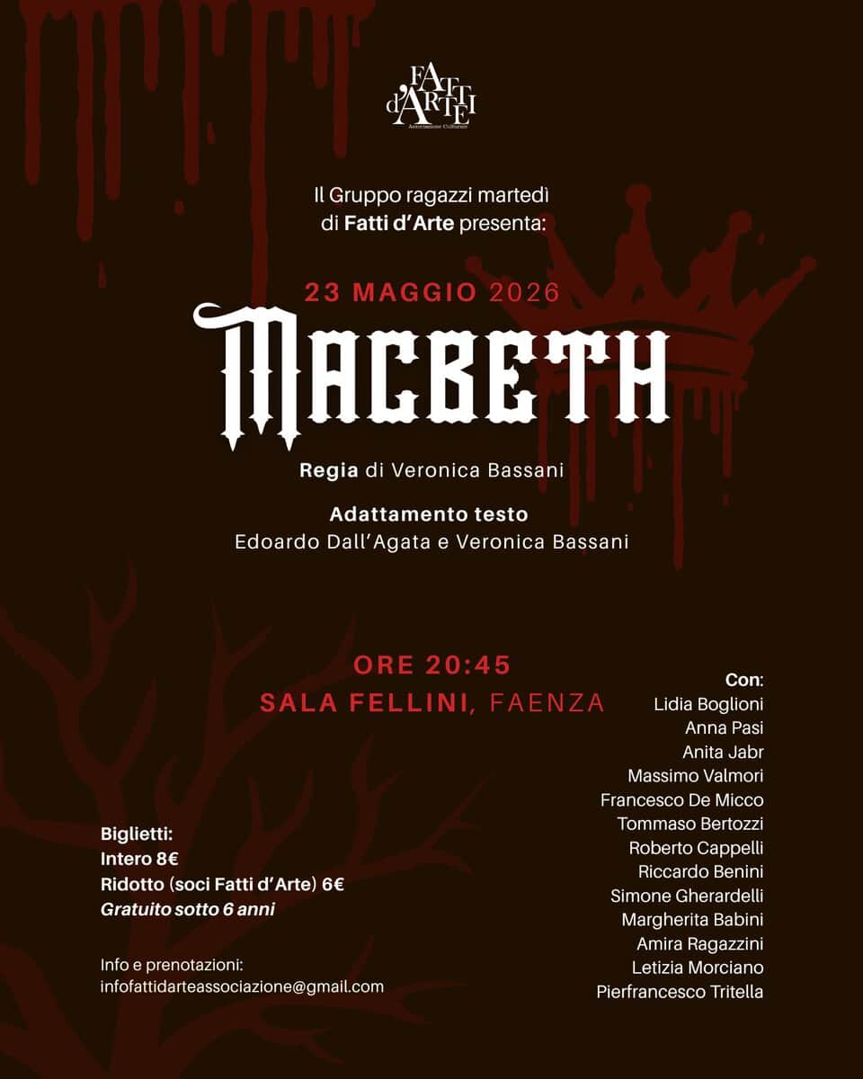 MACBETH – Saggio del gruppo adolescenti del martedì Potrebbe essere un'immagine raffigurante il seguente testo "ARIHI Il Gruppo ragazzi martedì di Fatti d' Arte presenta: 23 MAGGIO 2026 TACBETH Regia di Veronica Bassani Adattamento testo Edoardo Dall' Agata Veronica Bassani ORE ORE20:45 20:45 SALA FELLINI, FAENZA Biglietti: Intero 8€ Ridotto Ridotto(sociFattid'Arte) (soci Fatti 'Arte) 6 Gratuito sotto Gratuitosotto6anni 6 anni Con: Lidia Boglioni Anna Pasi Anita Jabr Massimo MassimoValmori Valmori Francesco De Micco Tommaso Bertozzi Roberto Cappelli Riccardo Benini Simone Gherardelli Margherita Babini Amira Ragazzini Letizia Morciano Pierfrancesco Tritella Infoeprenotazioni: infofatldartescoe@mal"