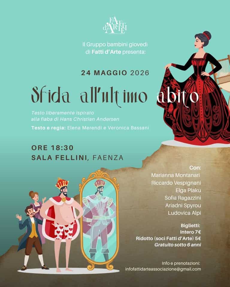 SFIDA ALL’ULTIMO ABITO – Saggio del gruppo bambini del giovedì Potrebbe essere un'illustrazione raffigurante il seguente testo "스이된 Il IGruppobambinigiovedi Gruppo bambini giovedi diFattid'Artepresenta: di Fatti d' Arte presenta: 24 MAGGIO 2026 Sfida al'ulı imo Testo liberamente ispirato abito alla fiaba Hans Christian Andersen Testo e regia: Elena Merendi e Veronica Bassani ORE 18:30 SALA FELLINI, FAENZA Con: Marianna Montanari Riccardo Vespignani Elga Plaku Sofia Ragazzini Ariadni Spyrou Ludovica Alpi Biglietti: Intero 7€ Ridotto (soci Fatti Arte) 5€ Gratuito sotto 6 anni Info eprenotazioni: infofafidateaesccione@mailm"