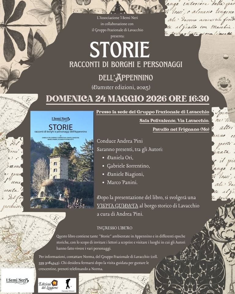 Potrebbe essere un'immagine raffigurante il seguente testo "лжAo interere ABTEHE tengeno ale Levene M. elfiallo Macekie. L'Associazione Semi collaborazione con ilGruppo di Lavacchio presenta: STORIE RACCONTI DI BORGHI E PERSONAGGI DELL'APPENNINO (Damster edizioni, 2025) DOMENICA 24 MAGGIO 2026 ORE 16:30 ISemi STORIE raccomi Presso la sede del Gruppo Frazionale di Lavacchio WИИEEc. Sala Polivalente, Via Lavacchio. Pavullo nel Frigęnano Conduce Andrca Tini Saranno presenti, tra gli Autori: Đanicla Ori, •Gabriele Sorrentino, •Đaniele Biagioni, Marco Panini. unta paoeBиRb libro, svolgerà Dopo presentazione VISITAGUIDATA borgo storico di Lavacchio cura di Andrea Pini. Questo INGRESSOL LIBERO *Storie" ambientate crescentine, Norma desidera telefonandoa Norma. ISemi visita (cell. ergustarele Extizioni Laggione"
