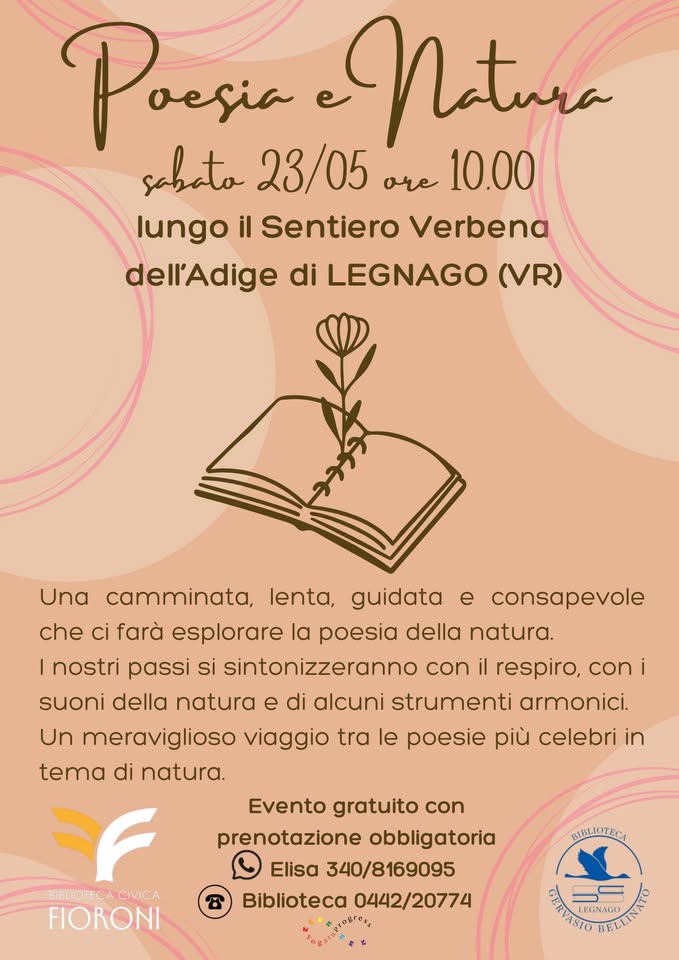 VERSI NELLA NATURA Potrebbe essere un disegno raffigurante il seguente testo "Poesia vesia Natura sabato 23/05 ore 10.00 lungo il Sentiero Verbena dell'Adige di LEGNAGO (VR) Una e consapevole camminata, lenta, guidata che ci farà esplorare la poesia della natura. I nostri passi si sintonizzeranno con il respiro, coni i suoni della natura e di alcuni strumenti armonici. Un meraviglioso viaggio tra le poesie più celebri in tema di natura. BIBLOTECA BLIOTECACMICA CIVICA FIORONI Evento gratuito con prenotazione obbligatoria Elisa 340/8169095 Biblioteca 0442/20774 مه IISLIOTECA IOTECA BG CNTIA VASIO LEGNAGO AILINAS"