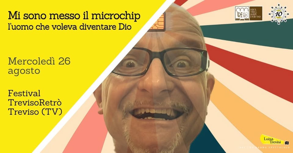Evento MI SONO MESSO IL MICROCHIP, l’uomo che voleva diventare Dio TrevisoRetrò Treviso (TV) Locandina MI SONO MESSO IL MICROCHIP, l’uomo che voleva diventare Dio TrevisoRetrò Treviso (TV) - mercoledì 26 agosto ore 21:30 - 23:00